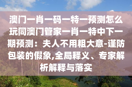 澳門一肖一碼一特一預(yù)測(cè)怎么玩同澳門管家一肖一特中下一期預(yù)測(cè)：夫人不用粗大意-謹(jǐn)防包裝的假象,全局釋義、專家解析解釋與落實(shí)
