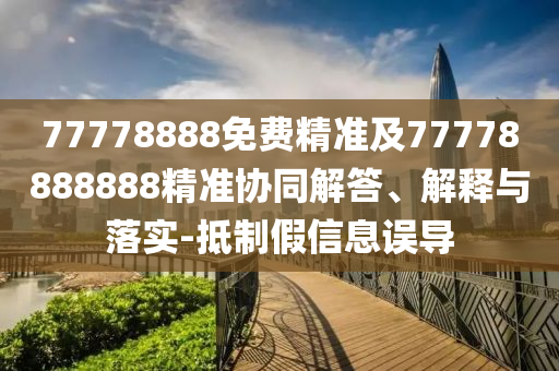 77778888免費(fèi)精準(zhǔn)及77778888888精準(zhǔn)協(xié)同解答、解釋與落實(shí)-抵制假信息誤導(dǎo)