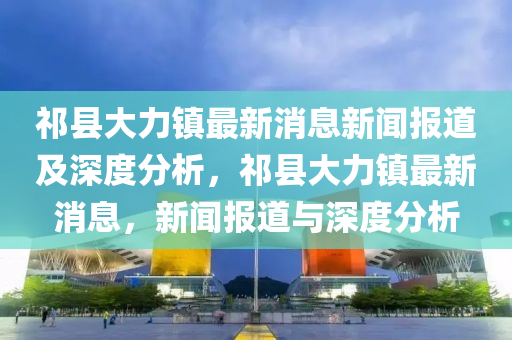 祁縣大力鎮(zhèn)最新消息新聞報(bào)道及深度分析，祁縣大力鎮(zhèn)最新消息，新聞報(bào)道與深度分析