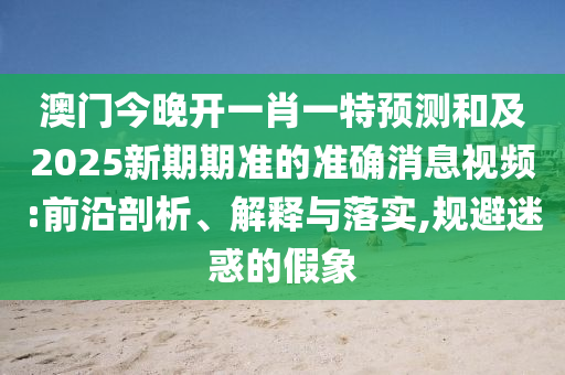 澳門今晚開一肖一特預(yù)測和及2025新期期準(zhǔn)的準(zhǔn)確消息視頻:前沿剖析、解釋與落實(shí),規(guī)避迷惑的假象