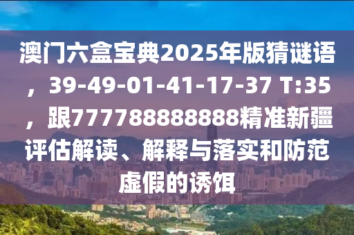 澳門六盒寶典2025年版猜謎語，39-49-01-41-17-37 T:35，跟777788888888精準(zhǔn)新疆評估解讀、解釋與落實和防范虛假的誘餌