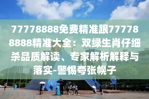 77778888免費精準跟777788888精準大全：雙綠生肖仔細殺品質(zhì)解讀、專家解析解釋與落實-警惕夸張幌子