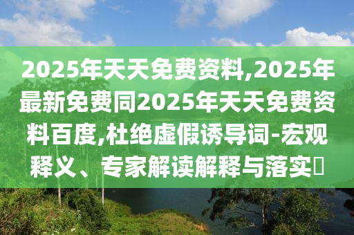 2025年天天免費(fèi)資料,2025年最新免費(fèi)同2025年天天免費(fèi)資料百度,杜絕虛假誘導(dǎo)詞-宏觀釋義、專家解讀解釋與落實(shí)?