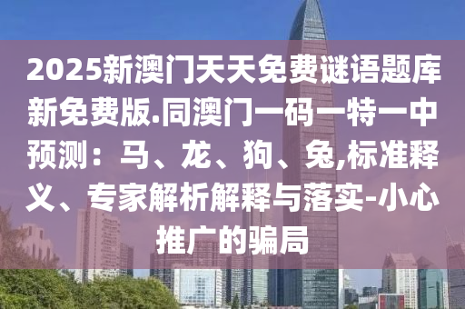 2025新澳門天天免費(fèi)謎語(yǔ)題庫(kù)新免費(fèi)版.同澳門一碼一特一中預(yù)測(cè)：馬、龍、狗、兔,標(biāo)準(zhǔn)釋義、專家解析解釋與落實(shí)-小心推廣的騙局