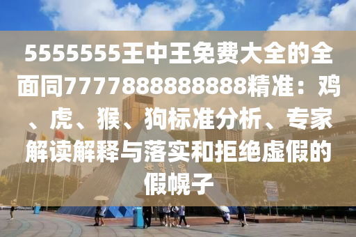 5555555王中王免費(fèi)大全的全面同7777888888888精準(zhǔn)：雞、虎、猴、狗標(biāo)準(zhǔn)分析、專家解讀解釋與落實(shí)和拒絕虛假的假幌子