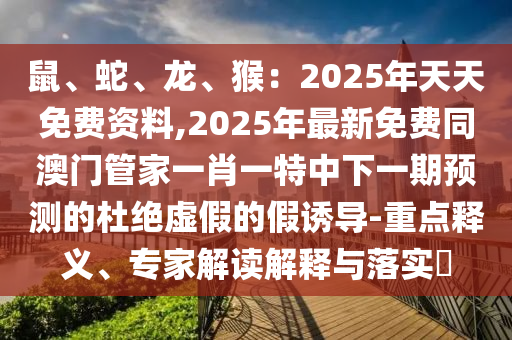 鼠、蛇、龍、猴：2025年天天免費(fèi)資料,2025年最新免費(fèi)同澳門(mén)管家一肖一特中下一期預(yù)測(cè)的杜絕虛假的假誘導(dǎo)-重點(diǎn)釋義、專家解讀解釋與落實(shí)?