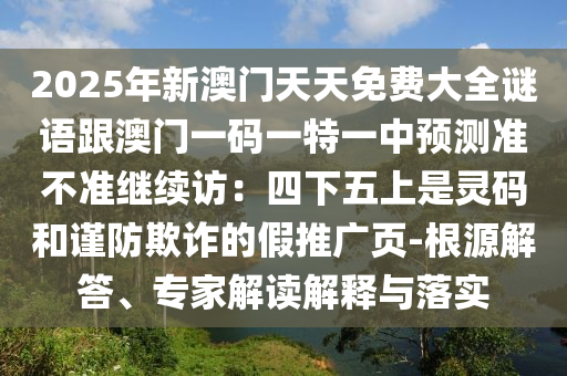 2025年新澳門天天免費(fèi)大全謎語(yǔ)跟澳門一碼一特一中預(yù)測(cè)準(zhǔn)不準(zhǔn)繼續(xù)訪：四下五上是靈碼和謹(jǐn)防欺詐的假推廣頁(yè)-根源解答、專家解讀解釋與落實(shí)