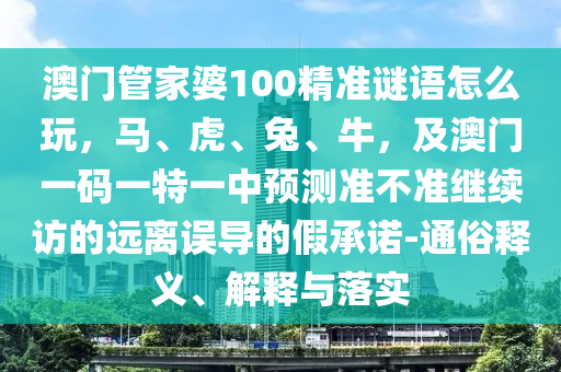 澳門管家婆100精準(zhǔn)謎語(yǔ)怎么玩，馬、虎、兔、牛，及澳門一碼一特一中預(yù)測(cè)準(zhǔn)不準(zhǔn)繼續(xù)訪的遠(yuǎn)離誤導(dǎo)的假承諾-通俗釋義、解釋與落實(shí)