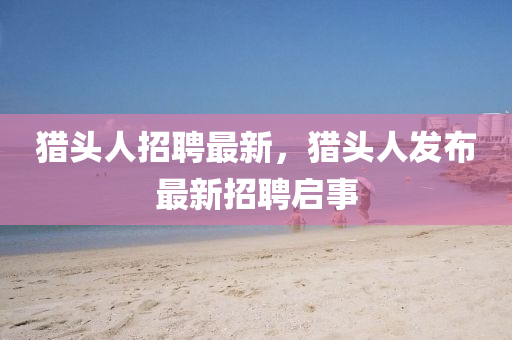 獵頭人招聘最新，獵頭人發(fā)布最新招聘啟事