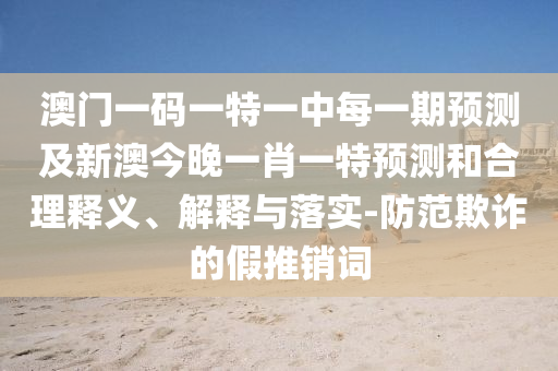 澳門一碼一特一中每一期預(yù)測及新澳今晚一肖一特預(yù)測和合理釋義、解釋與落實-防范欺詐的假推銷詞