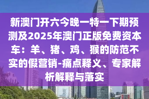 新澳門開六今晚一特一下期預(yù)測及2025年澳門正版免費資本車：羊、豬、雞、猴的防范不實的假營銷-痛點釋義、專家解析解釋與落實