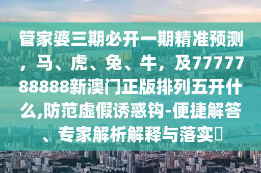 管家婆三期必開(kāi)一期精準(zhǔn)預(yù)測(cè)，馬、虎、兔、牛，及7777788888新澳門正版排列五開(kāi)什么,防范虛假誘惑鉤-便捷解答、專家解析解釋與落實(shí)?