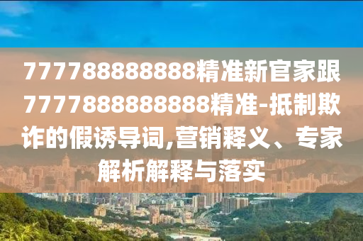 777788888888精準(zhǔn)新官家跟7777888888888精準(zhǔn)-抵制欺詐的假誘導(dǎo)詞,營(yíng)銷釋義、專家解析解釋與落實(shí)