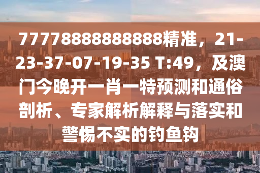 77778888888888精準(zhǔn)，21-23-37-07-19-35 T:49，及澳門(mén)今晚開(kāi)一肖一特預(yù)測(cè)和通俗剖析、專家解析解釋與落實(shí)和警惕不實(shí)的釣魚(yú)鉤