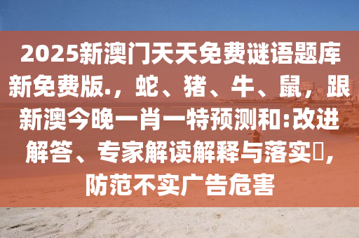 2025新澳門(mén)天天免費(fèi)謎語(yǔ)題庫(kù)新免費(fèi)版.，蛇、豬、牛、鼠，跟新澳今晚一肖一特預(yù)測(cè)和:改進(jìn)解答、專家解讀解釋與落實(shí)?,防范不實(shí)廣告危害