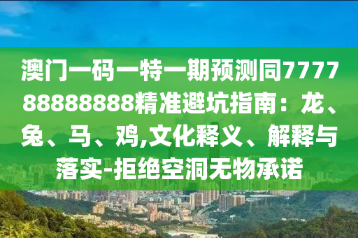 澳門(mén)一碼一特一期預(yù)測(cè)同777788888888精準(zhǔn)避坑指南：龍、兔、馬、雞,文化釋義、解釋與落實(shí)-拒絕空洞無(wú)物承諾