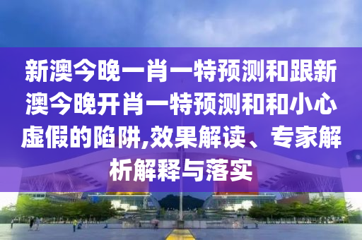 新澳今晚一肖一特預(yù)測和跟新澳今晚開肖一特預(yù)測和和小心虛假的陷阱,效果解讀、專家解析解釋與落實