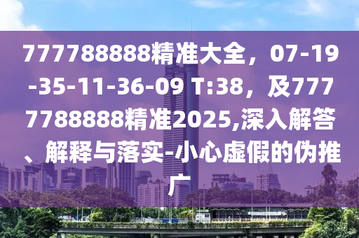 777788888精準大全，07-19-35-11-36-09 T:38，及7777788888精準2025,深入解答、解釋與落實-小心虛假的偽推廣