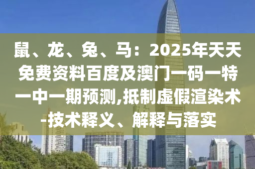 鼠、龍、兔、馬：2025年天天免費資料百度及澳門一碼一特一中一期預測,抵制虛假渲染術-技術釋義、解釋與落實