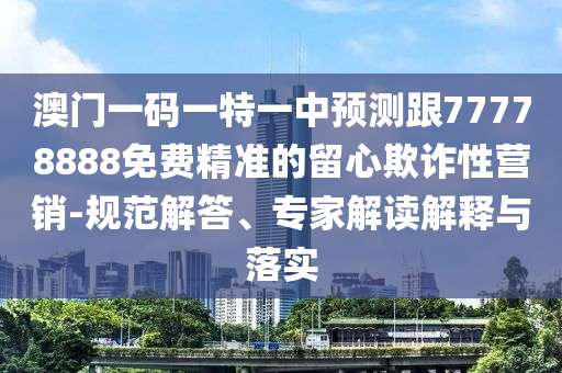 澳門一碼一特一中預測跟77778888免費精準的留心欺詐性營銷-規(guī)范解答、專家解讀解釋與落實