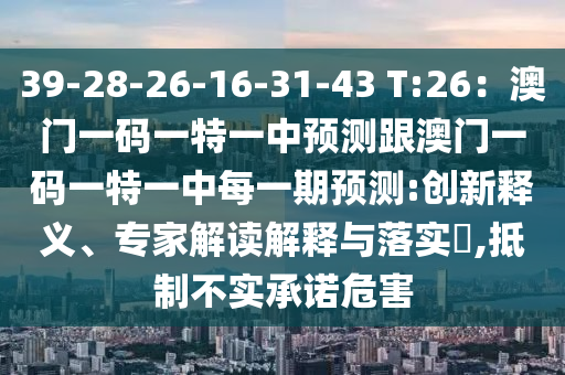 39-28-26-16-31-43 T:26：澳門一碼一特一中預(yù)測(cè)跟澳門一碼一特一中每一期預(yù)測(cè):創(chuàng)新釋義、專家解讀解釋與落實(shí)?,抵制不實(shí)承諾危害