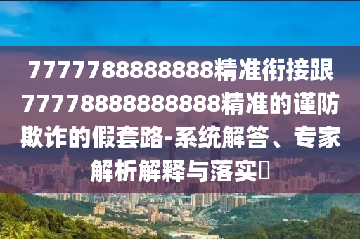 7777788888888精準(zhǔn)銜接跟77778888888888精準(zhǔn)的謹(jǐn)防欺詐的假套路-系統(tǒng)解答、專家解析解釋與落實(shí)?