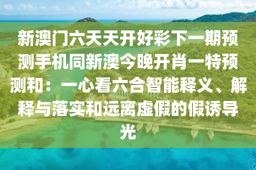 新澳門六天天開好彩下一期預(yù)測(cè)手機(jī)同新澳今晚開肖一特預(yù)測(cè)和：一心看六合智能釋義、解釋與落實(shí)和遠(yuǎn)離虛假的假誘導(dǎo)光