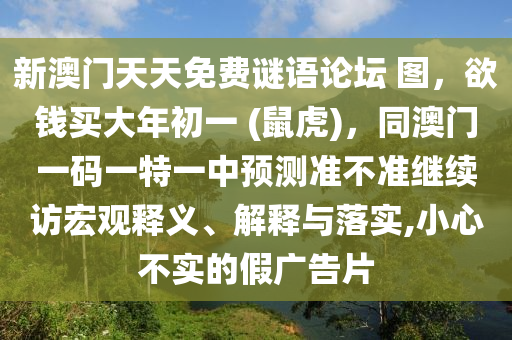 新澳門天天免費(fèi)謎語論壇 圖，欲錢買大年初一 (鼠虎)，同澳門一碼一特一中預(yù)測準(zhǔn)不準(zhǔn)繼續(xù)訪宏觀釋義、解釋與落實(shí),小心不實(shí)的假廣告片