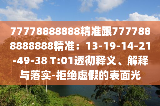 77778888888精準(zhǔn)跟7777888888888精準(zhǔn)：13-19-14-21-49-38 T:01透徹釋義、解釋與落實(shí)-拒絕虛假的表面光