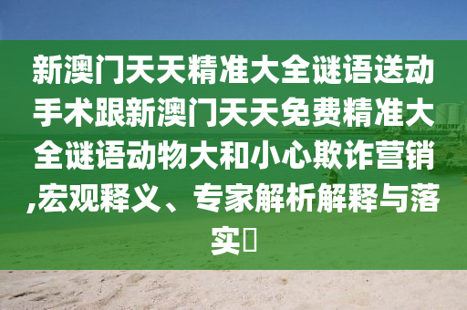 新澳門天天精準(zhǔn)大全謎語送動手術(shù)跟新澳門天天免費(fèi)精準(zhǔn)大全謎語動物大和小心欺詐營銷,宏觀釋義、專家解析解釋與落實(shí)?