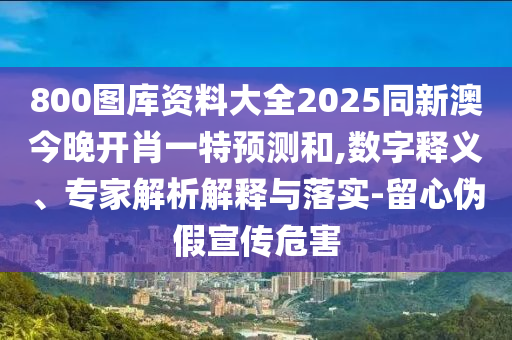 800圖庫(kù)資料大全2025同新澳今晚開(kāi)肖一特預(yù)測(cè)和,數(shù)字釋義、專家解析解釋與落實(shí)-留心偽假宣傳危害