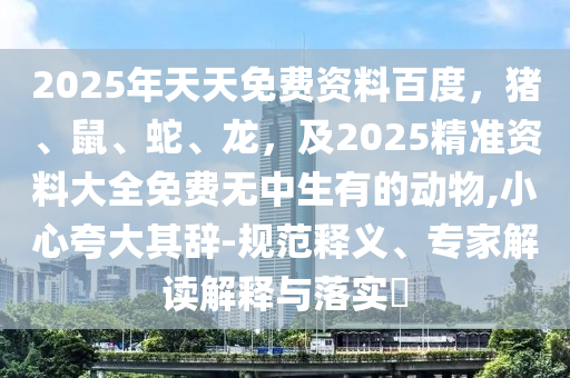 2025年天天免費(fèi)資料百度，豬、鼠、蛇、龍，及2025精準(zhǔn)資料大全免費(fèi)無(wú)中生有的動(dòng)物,小心夸大其辭-規(guī)范釋義、專家解讀解釋與落實(shí)?