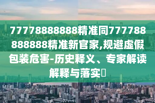 77778888888精準同777788888888精準新官家,規(guī)避虛假包裝危害-歷史釋義、專家解讀解釋與落實?