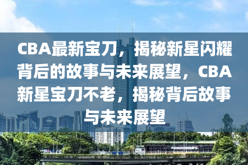 CBA最新寶刀，揭秘新星閃耀背后的故事與未來(lái)展望，CBA新星寶刀不老，揭秘背后故事與未來(lái)展望