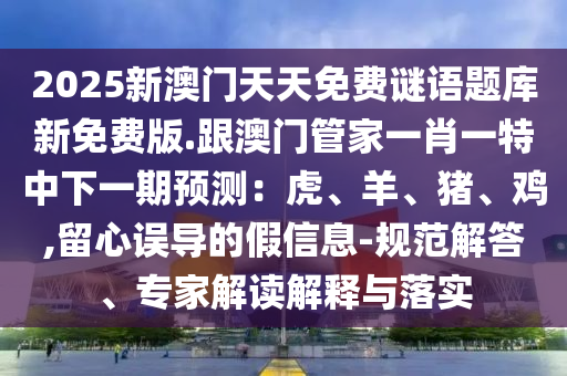 2025新澳門(mén)天天免費(fèi)謎語(yǔ)題庫(kù)新免費(fèi)版.跟澳門(mén)管家一肖一特中下一期預(yù)測(cè)：虎、羊、豬、雞,留心誤導(dǎo)的假信息-規(guī)范解答、專家解讀解釋與落實(shí)