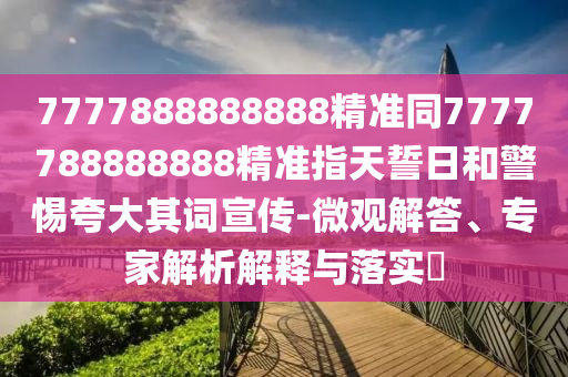 7777888888888精準(zhǔn)同7777788888888精準(zhǔn)指天誓日和警惕夸大其詞宣傳-微觀解答、專家解析解釋與落實(shí)?