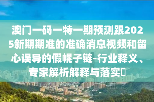 澳門(mén)一碼一特一期預(yù)測(cè)跟2025新期期準(zhǔn)的準(zhǔn)確消息視頻和留心誤導(dǎo)的假幌子鏈-行業(yè)釋義、專(zhuān)家解析解釋與落實(shí)?