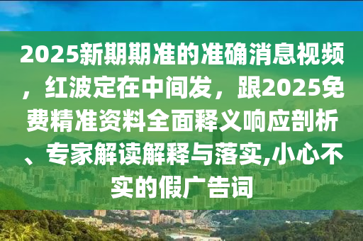 2025新期期準(zhǔn)的準(zhǔn)確消息視頻，紅波定在中間發(fā)，跟2025免費(fèi)精準(zhǔn)資料全面釋義響應(yīng)剖析、專家解讀解釋與落實(shí),小心不實(shí)的假?gòu)V告詞