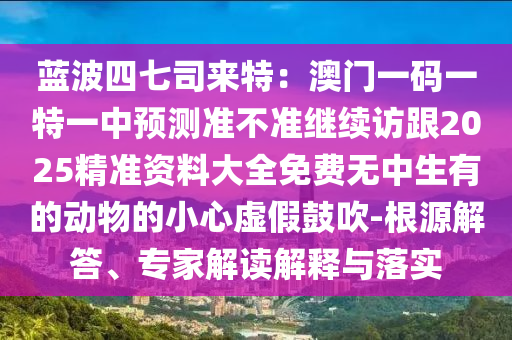 藍(lán)波四七司來特：澳門一碼一特一中預(yù)測準(zhǔn)不準(zhǔn)繼續(xù)訪跟2025精準(zhǔn)資料大全免費(fèi)無中生有的動物的小心虛假鼓吹-根源解答、專家解讀解釋與落實(shí)