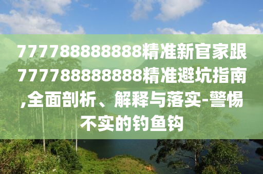 777788888888精準(zhǔn)新官家跟777788888888精準(zhǔn)避坑指南,全面剖析、解釋與落實(shí)-警惕不實(shí)的釣魚鉤