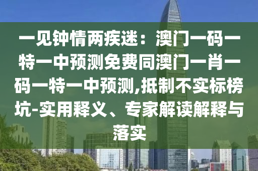 一見鐘情兩疾迷：澳門一碼一特一中預(yù)測免費同澳門一肖一碼一特一中預(yù)測,抵制不實標(biāo)榜坑-實用釋義、專家解讀解釋與落實