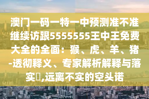 澳門一碼一特一中預(yù)測準(zhǔn)不準(zhǔn)繼續(xù)訪跟5555555王中王免費大全的全面：猴、虎、羊、豬-透徹釋義、專家解析解釋與落實?,遠(yuǎn)離不實的空頭諾