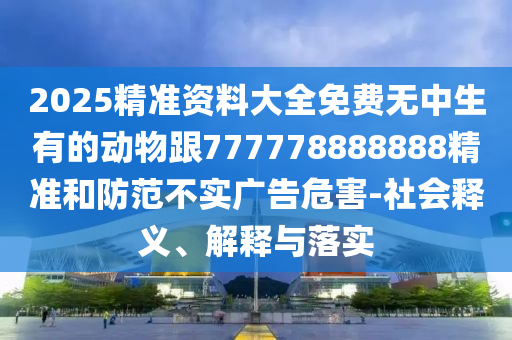 2025精準(zhǔn)資料大全免費無中生有的動物跟777778888888精準(zhǔn)和防范不實廣告危害-社會釋義、解釋與落實