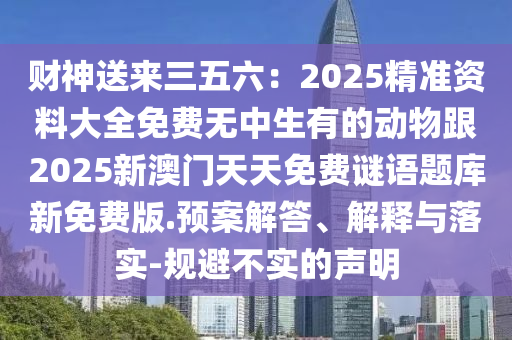 財神送來三五六：2025精準資料大全免費無中生有的動物跟2025新澳門天天免費謎語題庫新免費版.預案解答、解釋與落實-規(guī)避不實的聲明
