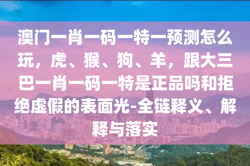 澳門一肖一碼一特一預(yù)測怎么玩，虎、猴、狗、羊，跟大三巴一肖一碼一特是正品嗎和拒絕虛假的表面光-全鏈釋義、解釋與落實