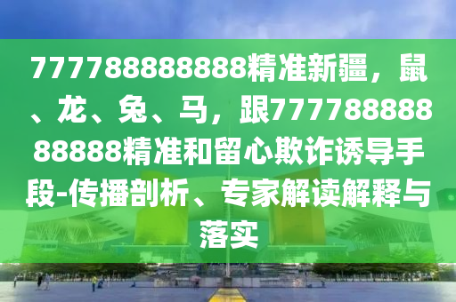 777788888888精準(zhǔn)新疆，鼠、龍、兔、馬，跟77778888888888精準(zhǔn)和留心欺詐誘導(dǎo)手段-傳播剖析、專家解讀解釋與落實