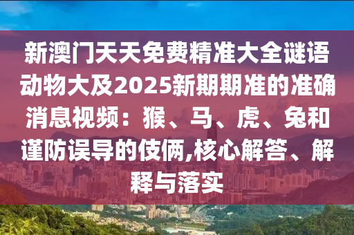 新澳門天天免費精準(zhǔn)大全謎語動物大及2025新期期準(zhǔn)的準(zhǔn)確消息視頻：猴、馬、虎、兔和謹(jǐn)防誤導(dǎo)的伎倆,核心解答、解釋與落實