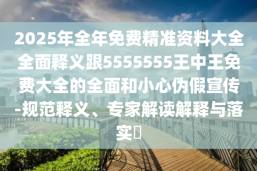 2025年全年免費精準資料大全全面釋義跟5555555王中王免費大全的全面和小心偽假宣傳-規(guī)范釋義、專家解讀解釋與落實?