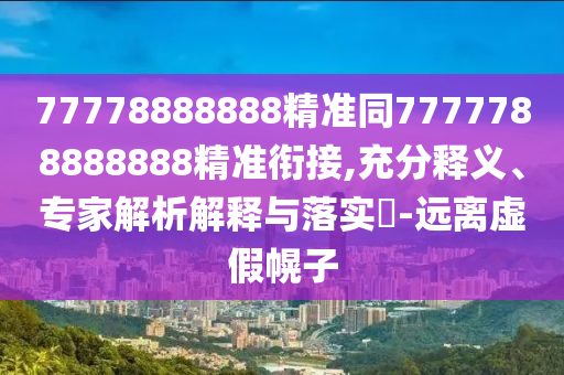 77778888888精準同7777788888888精準銜接,充分釋義、專家解析解釋與落實?-遠離虛假幌子