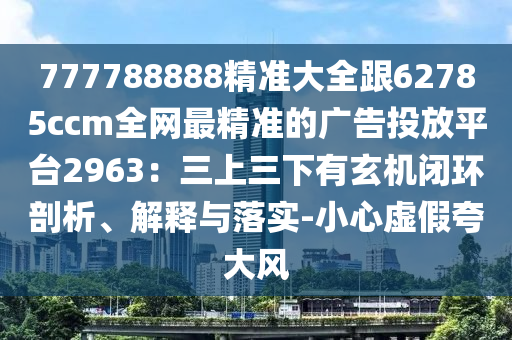 777788888精準大全跟62785ccm全網(wǎng)最精準的廣告投放平臺2963：三上三下有玄機閉環(huán)剖析、解釋與落實-小心虛假夸大風